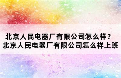 北京人民电器厂有限公司怎么样？ 北京人民电器厂有限公司怎么样上班